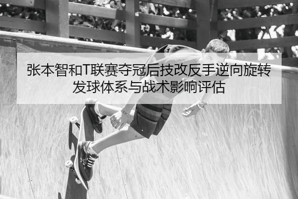 张本智和T联赛夺冠后技改反手逆向旋转发球体系与战术影响评估