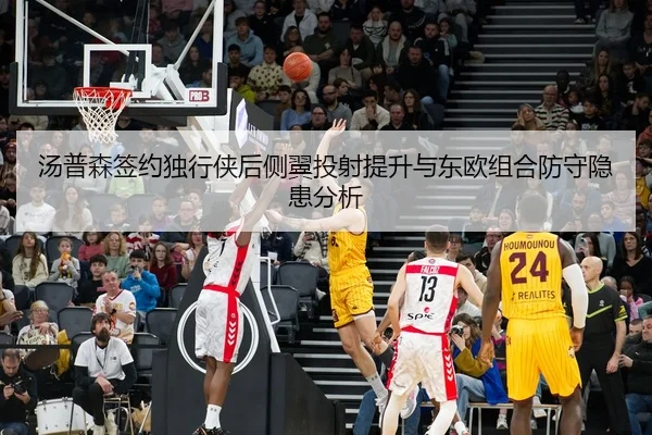 汤普森签约独行侠后侧翼投射提升与东欧组合防守隐患分析
